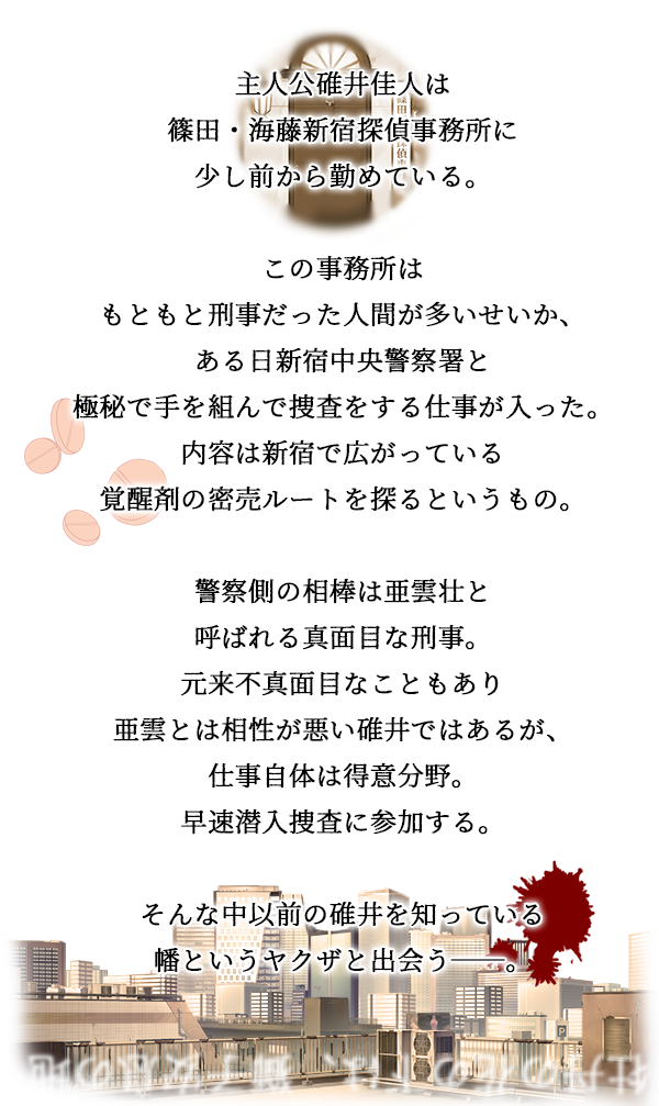 篠田新宿探偵事務所は
こじんまりとした探偵事務所。
有名ではないが、
新宿中央署の警察官上がりばかりで
腕は確かな知る人ぞ知る事務所。

そんな事務所へ寄せられた新しい案件は
新宿に蔓延るクスリの元締めを見つけ出し
目的を探るというもの。

裏社会の匂いが濃く纏わりつくこの案件。
時には自らを危険な巣穴に投じ、
相棒と助け合いながら目的への糸口を探す。

平穏に見えた新宿の街。
足元から忍び寄る不穏な影。

彼らは『新宿』を守りきれるのか